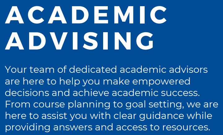 academic advising. Your team of dedicated academic advisors are here to help you make empowered decisions and achieve academic success. From course planning to goal setting, we are here to assist you with clear guidance while providing answers and access to resources